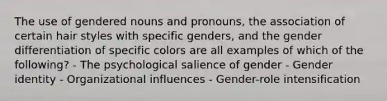 The use of gendered nouns and pronouns, the association of certain hair styles with specific genders, and the gender differentiation of specific colors are all examples of which of the following? - The psychological salience of gender - Gender identity - Organizational influences - Gender-role intensification