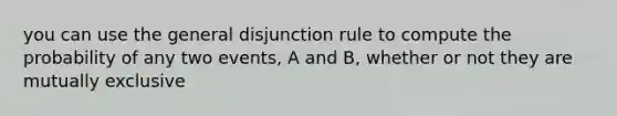 you can use the general disjunction rule to compute the probability of any two events, A and B, whether or not they are mutually exclusive