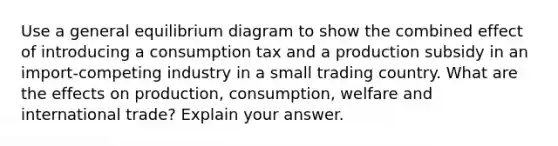 Use a general equilibrium diagram to show the combined effect of introducing a consumption tax and a production subsidy in an import-competing industry in a small trading country. What are the effects on production, consumption, welfare and international trade? Explain your answer.