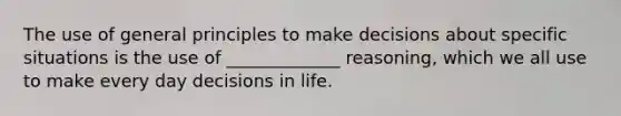 The use of general principles to make decisions about specific situations is the use of _____________ reasoning, which we all use to make every day decisions in life.