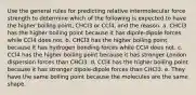 Use the general rules for predicting relative intermolecular force strength to determine which of the following is expected to have the higher boiling point, CHCl3 or CCl4, and the reason. a. CHCl3 has the higher boiling point because it has dipole-dipole forces while CCl4 does not. b. CHCl3 has the higher boiling point because it has hydrogen bonding forces while CCl4 does not. c. CCl4 has the higher boiling point because it has stronger London dispersion forces than CHCl3. d. CCl4 has the higher boiling point because it has stronger dipole-dipole forces than CHCl3. e. They have the same boiling point because the molecules are the same shape.