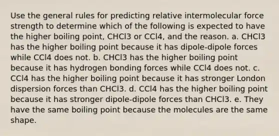 Use the general rules for predicting relative intermolecular force strength to determine which of the following is expected to have the higher boiling point, CHCl3 or CCl4, and the reason. a. CHCl3 has the higher boiling point because it has dipole-dipole forces while CCl4 does not. b. CHCl3 has the higher boiling point because it has hydrogen bonding forces while CCl4 does not. c. CCl4 has the higher boiling point because it has stronger London dispersion forces than CHCl3. d. CCl4 has the higher boiling point because it has stronger dipole-dipole forces than CHCl3. e. They have the same boiling point because the molecules are the same shape.