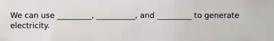 We can use _________, __________, and _________ to generate electricity.
