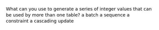 What can you use to generate a series of integer values that can be used by more than one table? a batch a sequence a constraint a cascading update