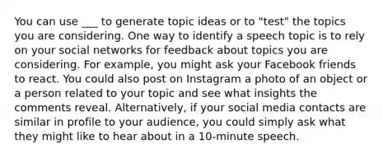 You can use ___ to generate topic ideas or to "test" the topics you are considering. One way to identify a speech topic is to rely on your social networks for feedback about topics you are considering. For example, you might ask your Facebook friends to react. You could also post on Instagram a photo of an object or a person related to your topic and see what insights the comments reveal. Alternatively, if your social media contacts are similar in profile to your audience, you could simply ask what they might like to hear about in a 10-minute speech.