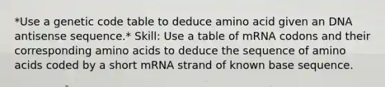 *Use a genetic code table to deduce amino acid given an DNA antisense sequence.* Skill: Use a table of mRNA codons and their corresponding amino acids to deduce the sequence of amino acids coded by a short mRNA strand of known base sequence.