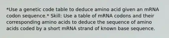 *Use a genetic code table to deduce amino acid given an mRNA codon sequence.* Skill: Use a table of mRNA codons and their corresponding amino acids to deduce the sequence of amino acids coded by a short mRNA strand of known base sequence.