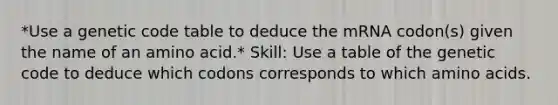 *Use a genetic code table to deduce the mRNA codon(s) given the name of an amino acid.* Skill: Use a table of the genetic code to deduce which codons corresponds to which <a href='https://www.questionai.com/knowledge/k9gb720LCl-amino-acids' class='anchor-knowledge'>amino acids</a>.