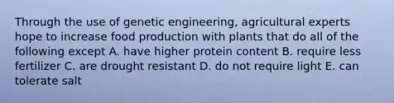 Through the use of genetic engineering, agricultural experts hope to increase food production with plants that do all of the following except A. have higher protein content B. require less fertilizer C. are drought resistant D. do not require light E. can tolerate salt