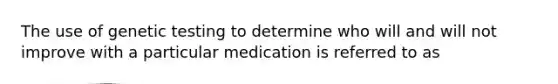 The use of genetic testing to determine who will and will not improve with a particular medication is referred to as