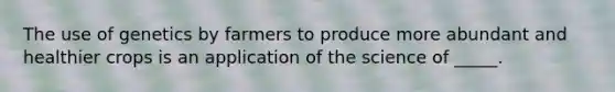 The use of genetics by farmers to produce more abundant and healthier crops is an application of the science of _____.