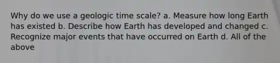 Why do we use a <a href='https://www.questionai.com/knowledge/k8JpI6wldh-geologic-time' class='anchor-knowledge'>geologic time</a> scale? a. Measure how long Earth has existed b. Describe how Earth has developed and changed c. Recognize major events that have occurred on Earth d. All of the above