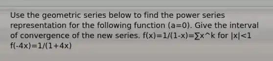 Use the geometric series below to find the power series representation for the following function (a=0). Give the interval of convergence of the new series. f(x)=1/(1-x)=∑x^k for |x|<1 f(-4x)=1/(1+4x)