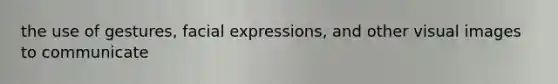 the use of gestures, facial expressions, and other visual images to communicate