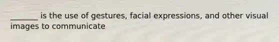 _______ is the use of gestures, facial expressions, and other visual images to communicate