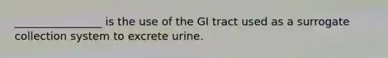 ________________ is the use of the GI tract used as a surrogate collection system to excrete urine.