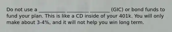 Do not use a ___________ _________ ________ (GIC) or bond funds to fund your plan. This is like a CD inside of your 401k. You will only make about 3-4%, and it will not help you win long term.