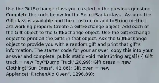 Use the GiftExchange class you created in the previous question. Complete the code below for the SecretSanta class . Assume the Gift class is available and the constructor and toString method are working properly Create a GiftExchange object. Add each of the Gift object to the GiftExchange object. Use the GiftExchange object to print all the Gifts in that object. Ask the GiftExchange object to provide you with a random gift and print that gift's information. The starter code for your answer, copy this into your answer and complete. public static void main(String args[]) { Gift truck = new Toy("Dump Truck",20.99); Gift dress = new Clothing("Sun Dress", 42.86); Gift oven = new Applance("KitchenAid Oven", 1298.89);