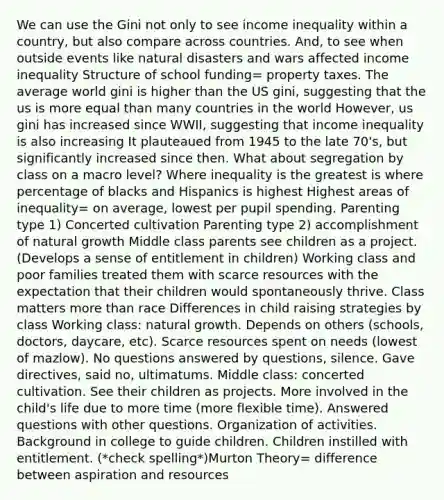 We can use the Gini not only to see income inequality within a country, but also compare across countries. And, to see when outside events like natural disasters and wars affected income inequality Structure of school funding= property taxes. The average world gini is higher than the US gini, suggesting that the us is more equal than many countries in the world However, us gini has increased since WWII, suggesting that income inequality is also increasing It plauteaued from 1945 to the late 70's, but significantly increased since then. What about segregation by class on a macro level? Where inequality is the greatest is where percentage of blacks and Hispanics is highest Highest areas of inequality= on average, lowest per pupil spending. Parenting type 1) Concerted cultivation Parenting type 2) accomplishment of natural growth Middle class parents see children as a project. (Develops a sense of entitlement in children) Working class and poor families treated them with scarce resources with the expectation that their children would spontaneously thrive. Class matters more than race Differences in child raising strategies by class Working class: natural growth. Depends on others (schools, doctors, daycare, etc). Scarce resources spent on needs (lowest of mazlow). No questions answered by questions, silence. Gave directives, said no, ultimatums. Middle class: concerted cultivation. See their children as projects. More involved in the child's life due to more time (more flexible time). Answered questions with other questions. Organization of activities. Background in college to guide children. Children instilled with entitlement. (*check spelling*)Murton Theory= difference between aspiration and resources