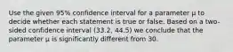 Use the given 95% confidence interval for a parameter μ to decide whether each statement is true or false. Based on a two-sided confidence interval (33.2, 44.5) we conclude that the parameter μ is significantly different from 30.