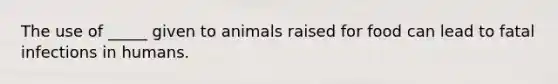 The use of _____ given to animals raised for food can lead to fatal infections in humans.