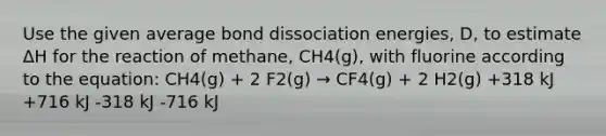 Use the given average bond dissociation energies, D, to estimate ΔH for the reaction of methane, CH4(g), with fluorine according to the equation: CH4(g) + 2 F2(g) → CF4(g) + 2 H2(g) +318 kJ +716 kJ -318 kJ -716 kJ