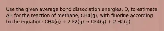 Use the given average bond dissociation energies, D, to estimate ΔH for the reaction of methane, CH4(g), with fluorine according to the equation: CH4(g) + 2 F2(g) → CF4(g) + 2 H2(g)