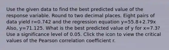 Use the given data to find the best predicted value of the response variable. Round to two decimal places. Eight pairs of data yield r=0.742 and the regression equation y=55.8+2.79x ​Also, y=71.125. What is the best predicted value of y for x=7.3​? Use a significance level of 0.05. Click the icon to view the critical values of the Pearson correlation coefficient r.