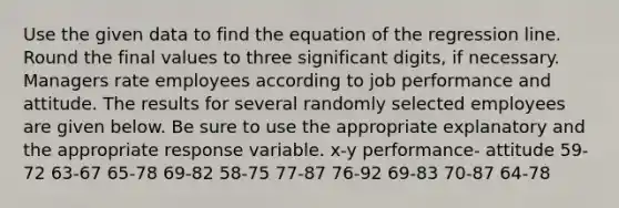 Use the given data to find the equation of the regression line. Round the final values to three significant digits, if necessary. Managers rate employees according to job performance and attitude. The results for several randomly selected employees are given below. Be sure to use the appropriate explanatory and the appropriate response variable. x-y performance- attitude 59-72 63-67 65-78 69-82 58-75 77-87 76-92 69-83 70-87 64-78