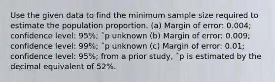 Use the given data to find the minimum sample size required to estimate the population proportion. (a) Margin of error: 0.004; confidence level: 95%; ˆp unknown (b) Margin of error: 0.009; confidence level: 99%; ˆp unknown (c) Margin of error: 0.01; confidence level: 95%; from a prior study, ˆp is estimated by the decimal equivalent of 52%.