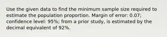 Use the given data to find the minimum sample size required to estimate the population proportion. Margin of error: 0.07; confidence level: 95%; from a prior study, is estimated by the decimal equivalent of 92%.