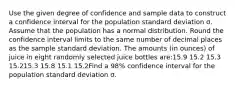 Use the given degree of confidence and sample data to construct a confidence interval for the population standard deviation σ. Assume that the population has a normal distribution. Round the confidence interval limits to the same number of decimal places as the sample standard deviation. The amounts (in ounces) of juice in eight randomly selected juice bottles are:15.9 15.2 15.3 15.215.3 15.8 15.1 15.2Find a 98% confidence interval for the population standard deviation σ.