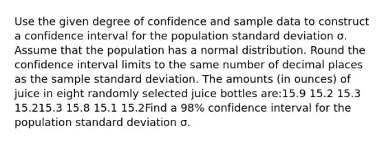 Use the given degree of confidence and sample data to construct a confidence interval for the population <a href='https://www.questionai.com/knowledge/kqGUr1Cldy-standard-deviation' class='anchor-knowledge'>standard deviation</a> σ. Assume that the population has a normal distribution. Round the confidence interval limits to the same number of decimal places as the sample standard deviation. The amounts (in ounces) of juice in eight randomly selected juice bottles are:15.9 15.2 15.3 15.215.3 15.8 15.1 15.2Find a 98% confidence interval for the population standard deviation σ.