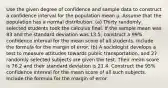 Use the given degree of confidence and sample data to construct a confidence interval for the population mean µ. Assume that the population has a normal distribution. (a) Thirty randomly selected students took the calculus final. If the sample mean was 83 and the standard deviation was 13.5, construct a 99% confidence interval for the mean score of all students. Include the formula for the margin of error. (b) A sociologist develops a test to measure attitudes towards public transportation, and 27 randomly selected subjects are given the test. Their mean score is 76.2 and their standard deviation is 21.4. Construct the 95% confidence interval for the mean score of all such subjects. Include the formula for the margin of error.