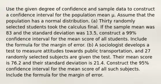 Use the given degree of confidence and sample data to construct a confidence interval for the population mean µ. Assume that the population has a normal distribution. (a) Thirty randomly selected students took the calculus final. If the sample mean was 83 and the standard deviation was 13.5, construct a 99% confidence interval for the mean score of all students. Include the formula for the margin of error. (b) A sociologist develops a test to measure attitudes towards public transportation, and 27 randomly selected subjects are given the test. Their mean score is 76.2 and their standard deviation is 21.4. Construct the 95% confidence interval for the mean score of all such subjects. Include the formula for the margin of error.