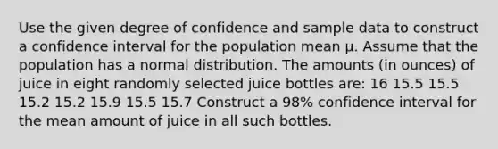 Use the given degree of confidence and sample data to construct a confidence interval for the population mean μ. Assume that the population has a normal distribution. The amounts​ (in ounces) of juice in eight randomly selected juice bottles​ are: 16 15.5 15.5 15.2 15.2 15.9 15.5 15.7 Construct a​ 98% confidence interval for the mean amount of juice in all such bottles.