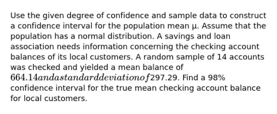 Use the given degree of confidence and sample data to construct a confidence interval for the population mean μ. Assume that the population has a normal distribution. A savings and loan association needs information concerning the checking account balances of its local customers. A random sample of 14 accounts was checked and yielded a mean balance of 664.14 and a <a href='https://www.questionai.com/knowledge/kqGUr1Cldy-standard-deviation' class='anchor-knowledge'>standard deviation</a> of297.29. Find a 98% confidence interval for the true mean checking account balance for local customers.