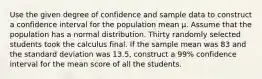 Use the given degree of confidence and sample data to construct a confidence interval for the population mean μ. Assume that the population has a normal distribution. Thirty randomly selected students took the calculus final. If the sample mean was 83 and the standard deviation was 13.5, construct a 99% confidence interval for the mean score of all the students.