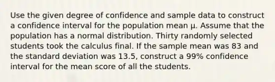 Use the given degree of confidence and sample data to construct a confidence interval for the population mean μ. Assume that the population has a normal distribution. Thirty randomly selected students took the calculus final. If the sample mean was 83 and the <a href='https://www.questionai.com/knowledge/kqGUr1Cldy-standard-deviation' class='anchor-knowledge'>standard deviation</a> was 13.5, construct a 99% confidence interval for the mean score of all the students.