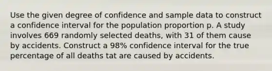 Use the given degree of confidence and sample data to construct a confidence interval for the population proportion p. A study involves 669 randomly selected deaths, with 31 of them cause by accidents. Construct a 98% confidence interval for the true percentage of all deaths tat are caused by accidents.