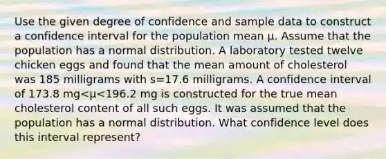 Use the given degree of confidence and sample data to construct a confidence interval for the population mean μ. Assume that the population has a normal distribution. A laboratory tested twelve chicken eggs and found that the mean amount of cholesterol was 185 milligrams with s=17.6 milligrams. A confidence interval of 173.8 mg<μ<196.2 mg is constructed for the true mean cholesterol content of all such eggs. It was assumed that the population has a normal distribution. What confidence level does this interval​ represent?