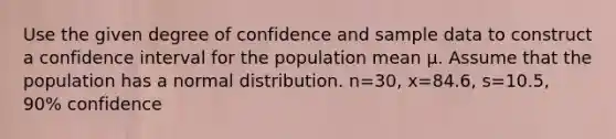 Use the given degree of confidence and sample data to construct a confidence interval for the population mean μ. Assume that the population has a normal distribution. n=​30, x=​84.6, s=​10.5, ​90% confidence