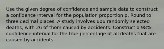 Use the given degree of confidence and sample data to construct a confidence interval for the population proportion p. Round to three decimal places. A study involves 606 randomly selected​ deaths, with 26 of them caused by accidents. Construct a​ 98% confidence interval for the true percentage of all deaths that are caused by accidents.