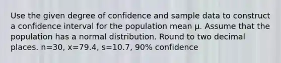 Use the given degree of confidence and sample data to construct a confidence interval for the population mean μ. Assume that the population has a normal distribution. Round to two decimal places. n=​30, x=79.4​, s=10.7​, ​90% confidence