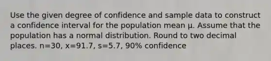 Use the given degree of confidence and sample data to construct a confidence interval for the population mean μ. Assume that the population has a normal distribution. Round to two decimal places. n=​30, x=91.7​, s=5.7​, ​90% confidence