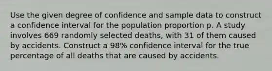 Use the given degree of confidence and sample data to construct a confidence interval for the population proportion p. A study involves 669 randomly selected deaths, with 31 of them caused by accidents. Construct a 98% confidence interval for the true percentage of all deaths that are caused by accidents.