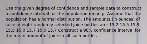 Use the given degree of confidence and sample data to construct a confidence interval for the population mean μ. Assume that the population has a normal distribution. The amounts (in ounces) of juice in eight randomly selected juice bottles are: 15.2 15.5 15.9 15.5 15.0 15.7 15.0 15.7 Construct a 98% confidence interval for the mean amount of juice in all such bottles