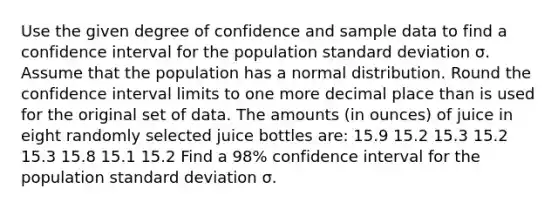 Use the given degree of confidence and sample data to find a confidence interval for the population <a href='https://www.questionai.com/knowledge/kqGUr1Cldy-standard-deviation' class='anchor-knowledge'>standard deviation</a> σ. Assume that the population has a normal distribution. Round the confidence interval limits to one more decimal place than is used for the original set of data. The amounts (in ounces) of juice in eight randomly selected juice bottles are: 15.9 15.2 15.3 15.2 15.3 15.8 15.1 15.2 Find a 98% confidence interval for the population standard deviation σ.