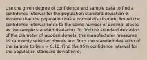 Use the given degree of confidence and sample data to find a confidence interval for the population standard deviation σ. Assume that the population has a normal distribution. Round the confidence interval limits to the same number of decimal places as the sample standard deviation. To find the standard deviation of the diameter of wooden dowels, the manufacturer measures 19 randomly selected dowels and finds the standard deviation of the sample to be s = 0.16. Find the 95% confidence interval for the population standard deviation σ.