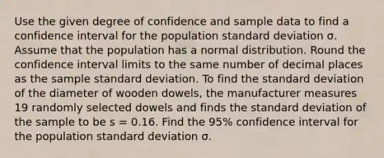 Use the given degree of confidence and sample data to find a confidence interval for the population standard deviation σ. Assume that the population has a normal distribution. Round the confidence interval limits to the same number of decimal places as the sample standard deviation. To find the standard deviation of the diameter of wooden dowels, the manufacturer measures 19 randomly selected dowels and finds the standard deviation of the sample to be s = 0.16. Find the 95% confidence interval for the population standard deviation σ.